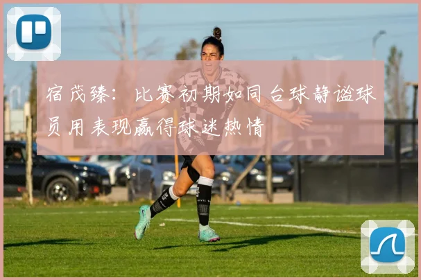 宿茂臻：比赛初期如同台球静谧球员用表现赢得球迷热情