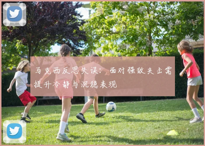 马克西反思失误：面对强敌夹击需提升冷静与沉稳表现