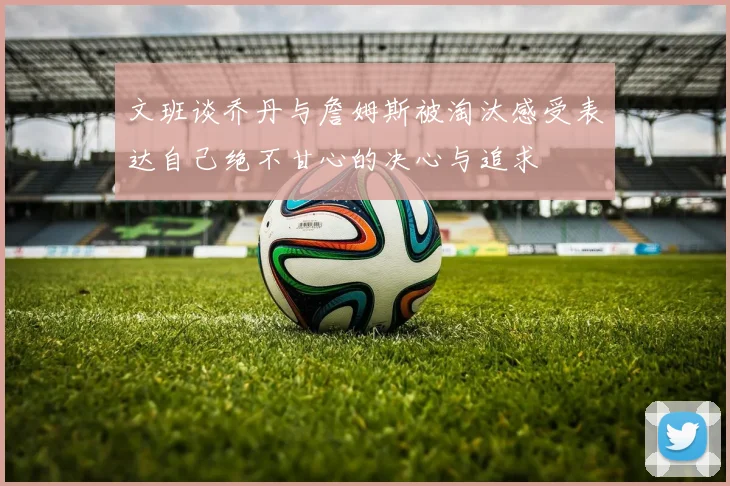 文班谈乔丹与詹姆斯被淘汰感受表达自己绝不甘心的决心与追求