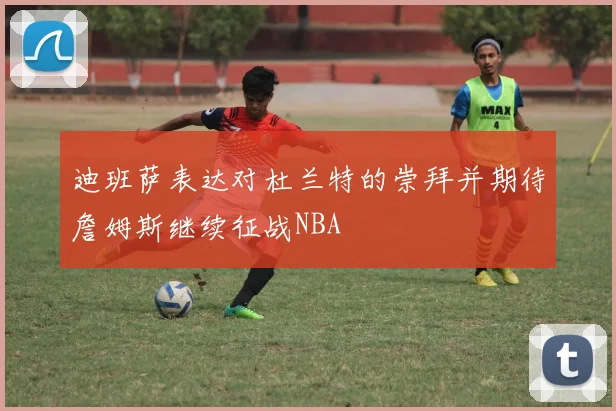 迪班萨表达对杜兰特的崇拜并期待詹姆斯继续征战NBA