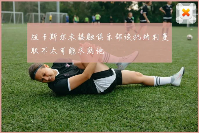 纽卡斯尔未接触俱乐部谈托纳利曼联不太可能求购他