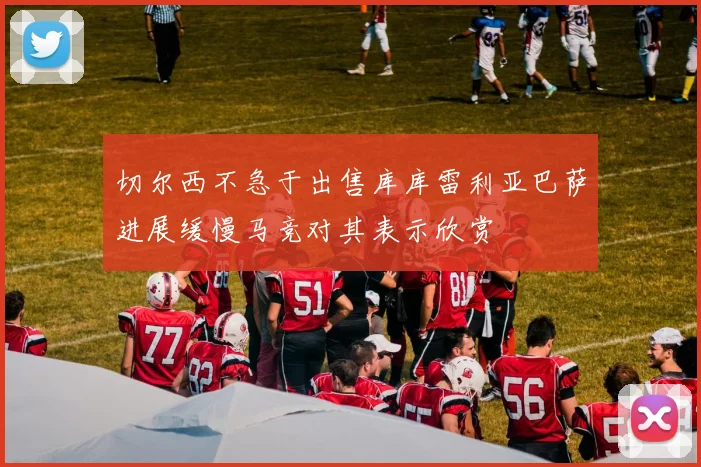 切尔西不急于出售库库雷利亚巴萨进展缓慢马竞对其表示欣赏