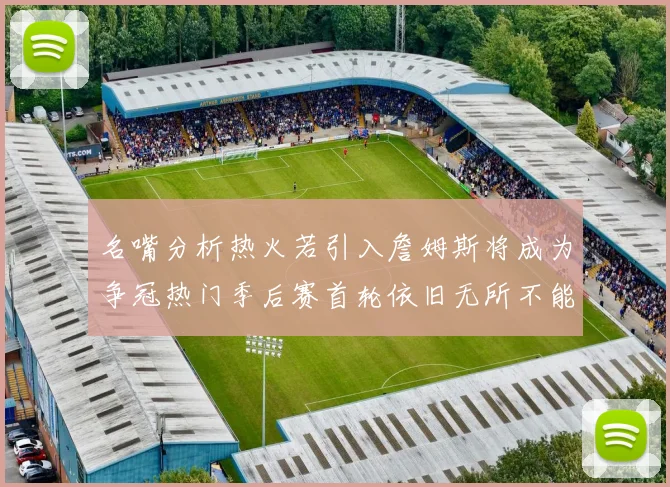 名嘴分析热火若引入詹姆斯将成为争冠热门季后赛首轮依旧无所不能