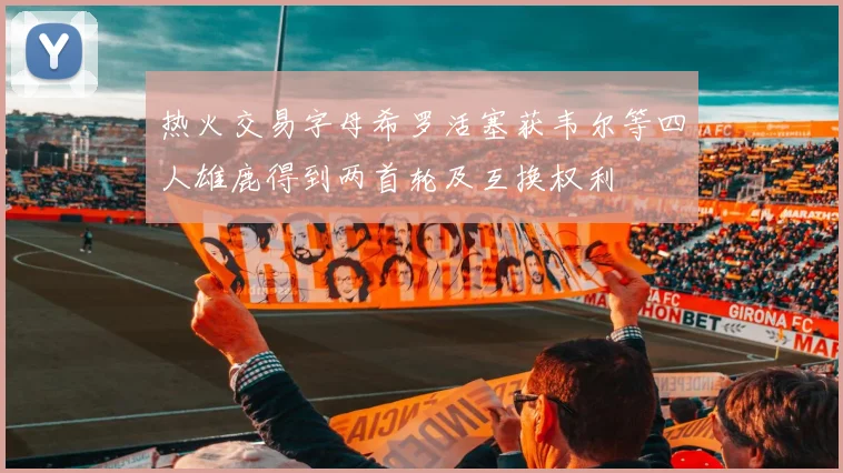 热火交易字母希罗活塞获韦尔等四人雄鹿得到两首轮及互换权利