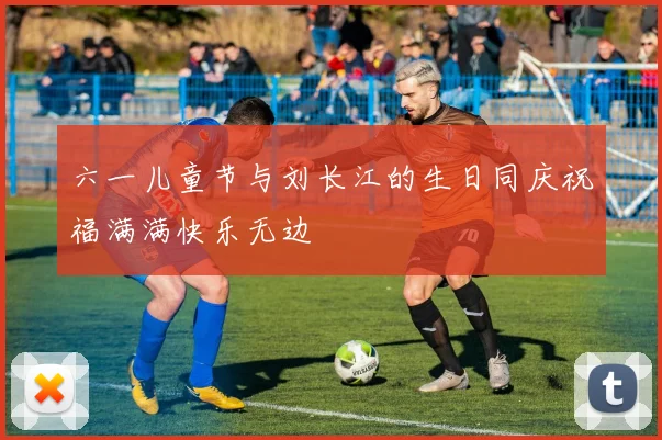 六一儿童节与刘长江的生日同庆祝福满满快乐无边