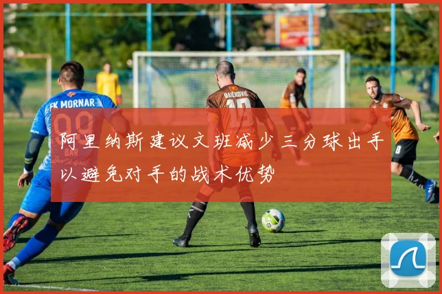 阿里纳斯建议文班减少三分球出手以避免对手的战术优势