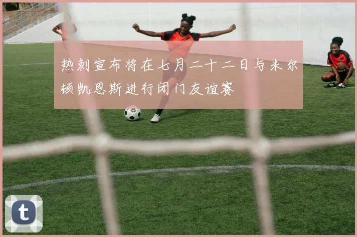 热刺宣布将在七月二十二日与米尔顿凯恩斯进行闭门友谊赛