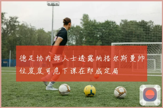 德足协内部人士透露纳格尔斯曼帅位岌岌可危下课在即成定局