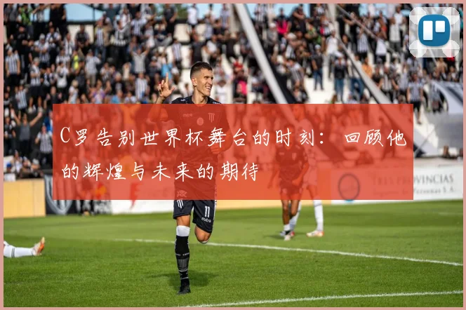 C罗告别世界杯舞台的时刻：回顾他的辉煌与未来的期待