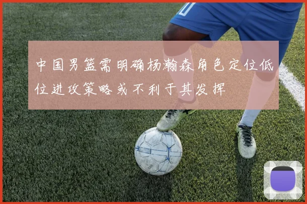 中国男篮需明确杨瀚森角色定位低位进攻策略或不利于其发挥